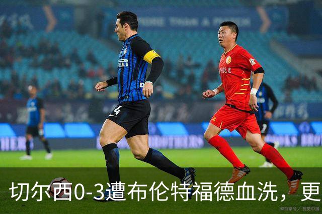 切尔西0-3遭布伦特福德血洗，更衣室矛盾爆发，阿隆索无奈